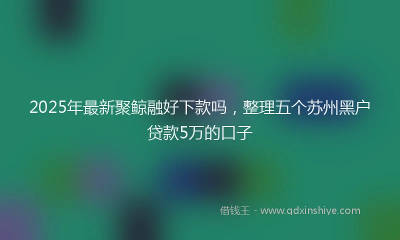 2025年最新聚鲸融好下款吗，整理五个苏州黑户贷款5万的口子