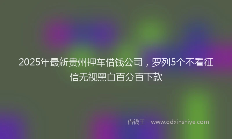2025年最新贵州押车借钱公司，罗列5个不看征信无视黑白百分百下款