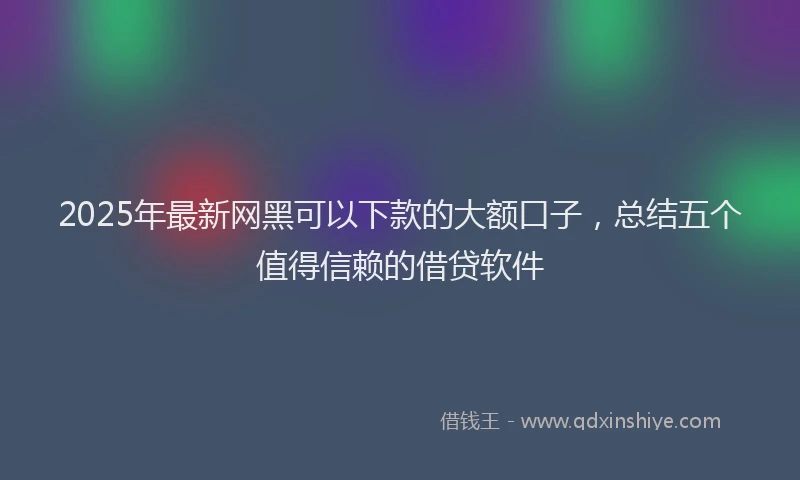 2025年最新网黑可以下款的大额口子，总结五个值得信赖的借贷软件