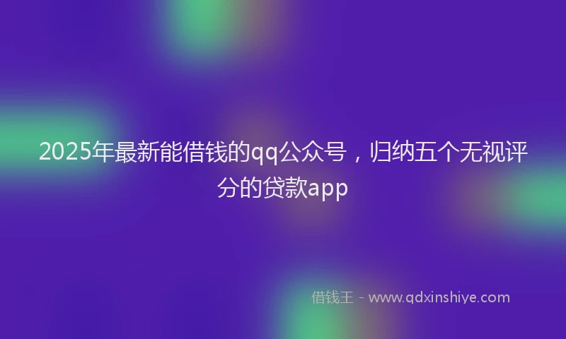 2025年最新能借钱的qq公众号，归纳五个无视评分的贷款app