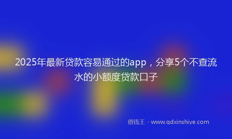 2025年最新贷款容易通过的app,分享5个不查流水的小额度贷款口子