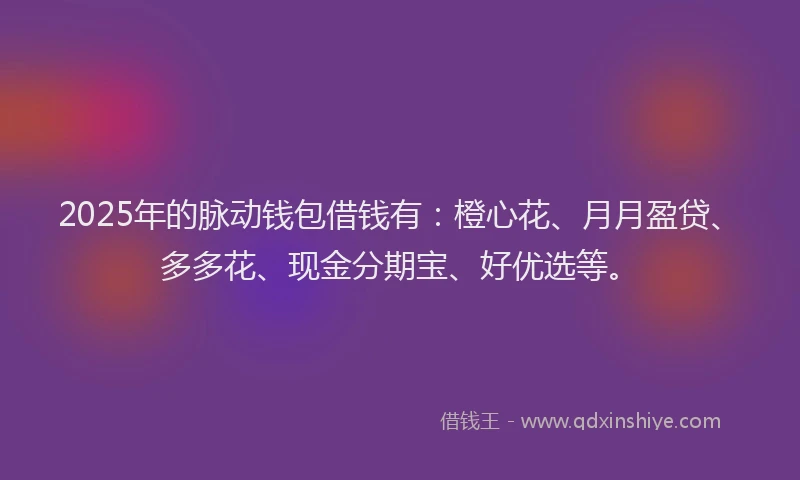 2025年的脉动钱包借钱有：橙心花、月月盈贷、多多花、现金分期宝、好优选等。