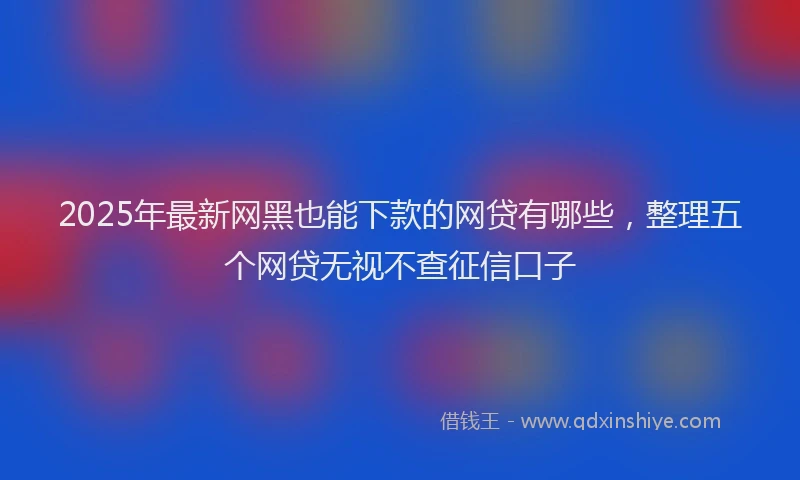 2025年最新网黑也能下款的网贷有哪些，整理五个网贷无视不查征信口子