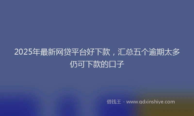 2025年最新网贷平台好下款，汇总五个逾期太多仍可下款的口子