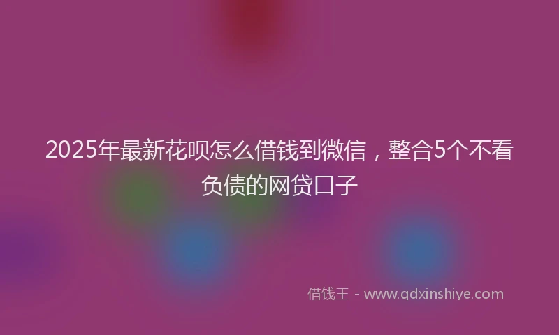 2025年最新花呗怎么借钱到微信，整合5个不看负债的网贷口子