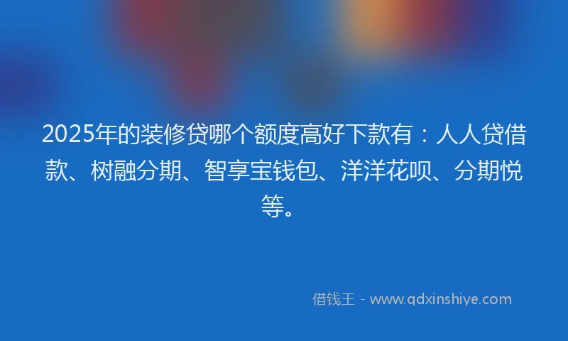 2025年的装修贷哪个额度高好下款有：人人贷借款、树融分期、智享宝钱包、洋洋花呗、分期悦等。