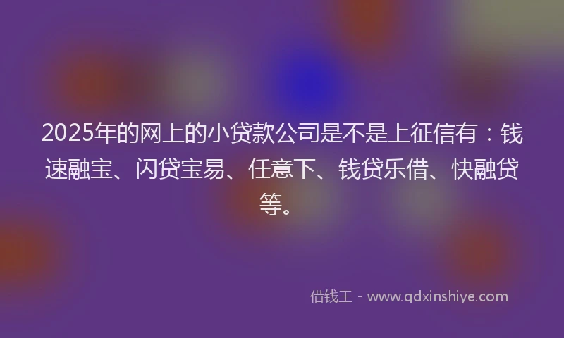 2025年的网上的小贷款公司是不是上征信有：钱速融宝、闪贷宝易、任意下、钱贷乐借、快融贷等。
