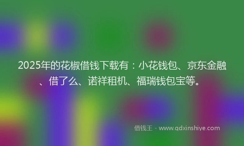 2025年的花椒借钱下载有：小花钱包、京东金融、借了么、诺祥租机、福瑞钱包宝等。