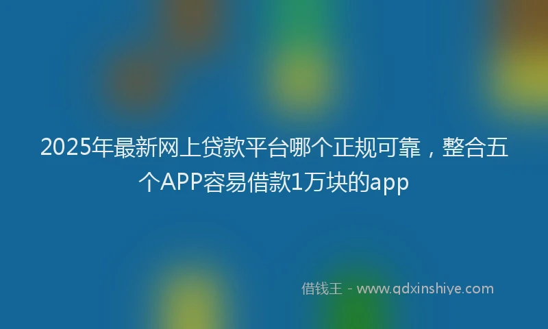 2025年最新网上贷款平台哪个正规可靠，整合五个APP容易借款1万块的app