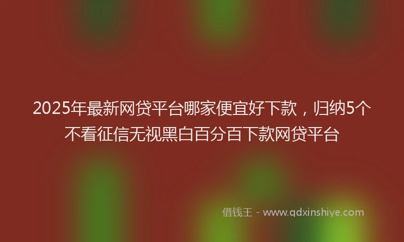 2025年最新网贷平台哪家便宜好下款，归纳5个不看征信无视黑白百分百下款网贷平台