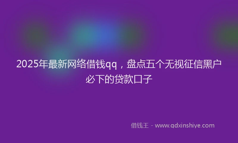 2025年最新网络借钱qq，盘点五个无视征信黑户必下的贷款口子