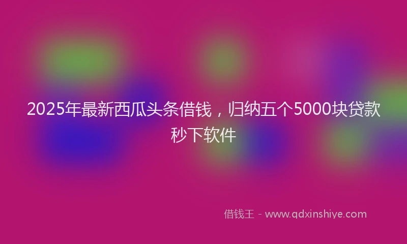 2025年最新西瓜头条借钱，归纳五个5000块贷款秒下软件