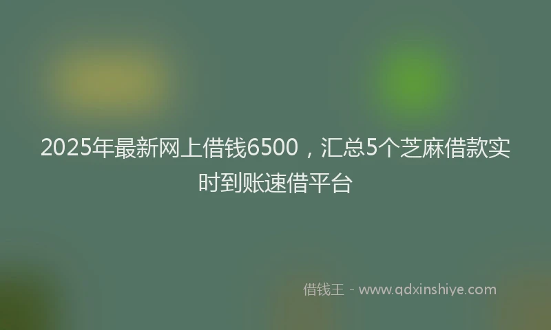 2025年最新网上借钱6500，汇总5个芝麻借款实时到账速借平台