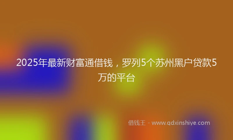 2025年最新财富通借钱，罗列5个苏州黑户贷款5万的平台
