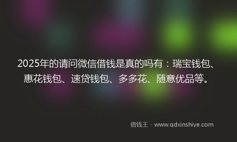 2025年的请问微信借钱是真的吗有：瑞宝钱包、惠花钱包、速贷钱包、多多花、随意优品等。