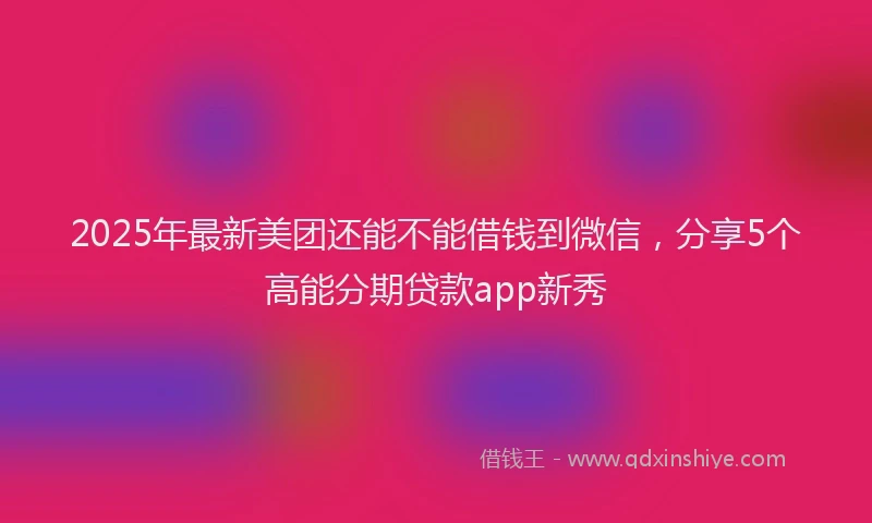 2025年最新美团还能不能借钱到微信，分享5个高能分期贷款app新秀