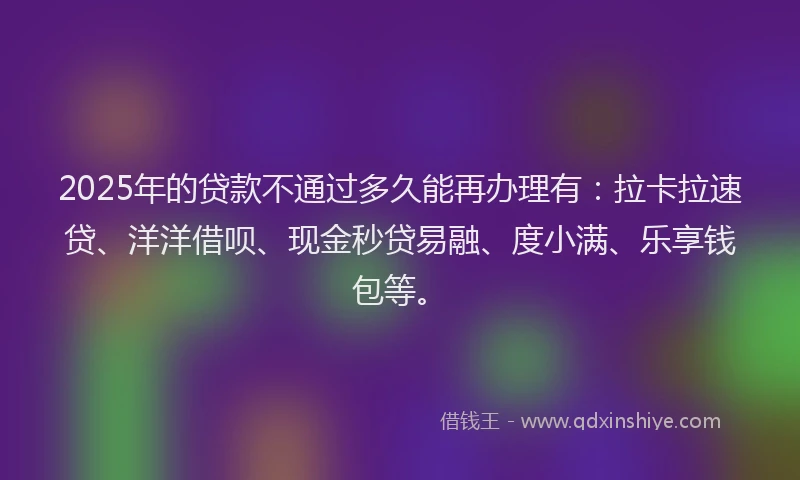 2025年的贷款不通过多久能再办理有：拉卡拉速贷、洋洋借呗、现金秒贷易融、度小满、乐享钱包等。