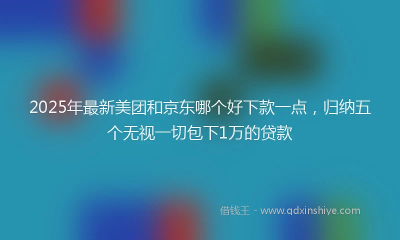 2025年最新美团和京东哪个好下款一点，归纳五个无视一切包下1万的贷款