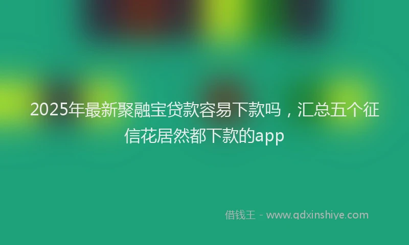 2025年最新聚融宝贷款容易下款吗，汇总五个征信花居然都下款的app