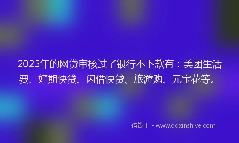 2025年的网贷审核过了银行不下款有：美团生活费、好期快贷、闪借快贷、旅游购、元宝花等。