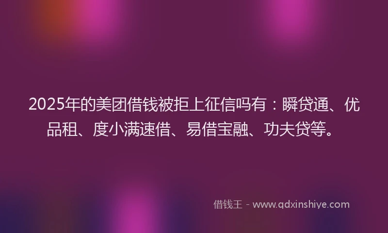 2025年的美团借钱被拒上征信吗有：瞬贷通、优品租、度小满速借、易借宝融、功夫贷等。