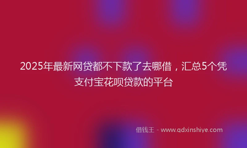 2025年最新网贷都不下款了去哪借，汇总5个凭支付宝花呗贷款的平台