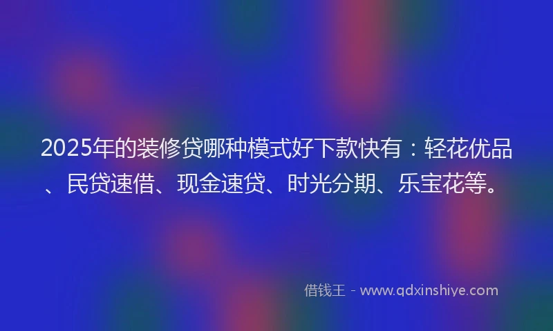 2025年的装修贷哪种模式好下款快有：轻花优品、民贷速借、现金速贷、时光分期、乐宝花等。