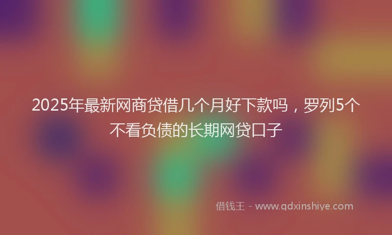 2025年最新网商贷借几个月好下款吗，罗列5个不看负债的长期网贷口子