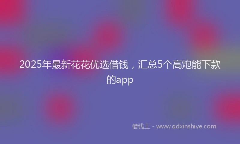 2025年最新花花优选借钱，汇总5个高炮能下款的app