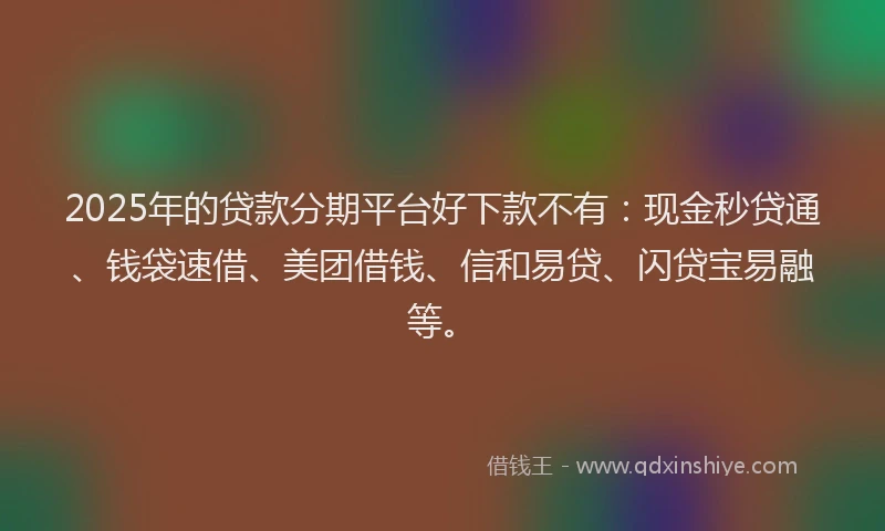 2025年的贷款分期平台好下款不有：现金秒贷通、钱袋速借、美团借钱、信和易贷、闪贷宝易融等。