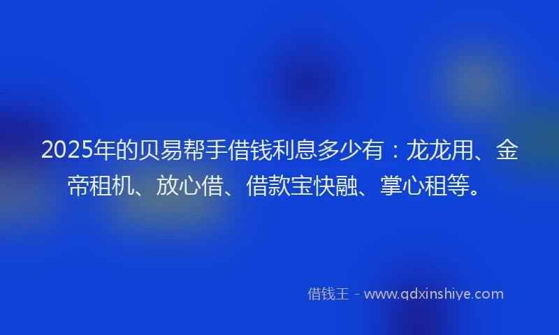 2025年的贝易帮手借钱利息多少有：龙龙用、金帝租机、放心借、借款宝快融、掌心租等。
