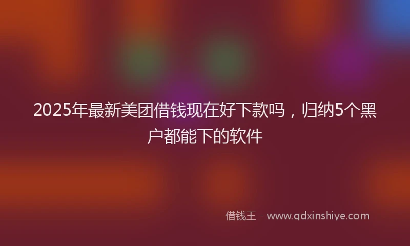2025年最新美团借钱现在好下款吗，归纳5个黑户都能下的软件