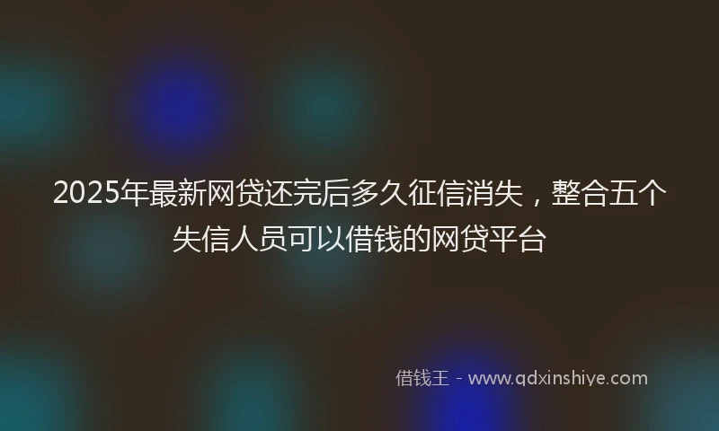 2025年最新网贷还完后多久征信消失，整合五个失信人员可以借钱的网贷平台