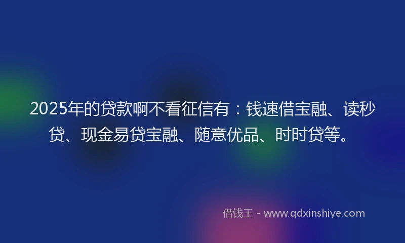 2025年的贷款啊不看征信有：钱速借宝融、读秒贷、现金易贷宝融、随意优品、时时贷等。