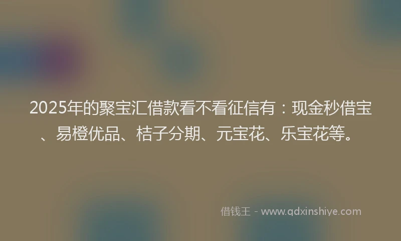 2025年的聚宝汇借款看不看征信有：现金秒借宝、易橙优品、桔子分期、元宝花、乐宝花等。