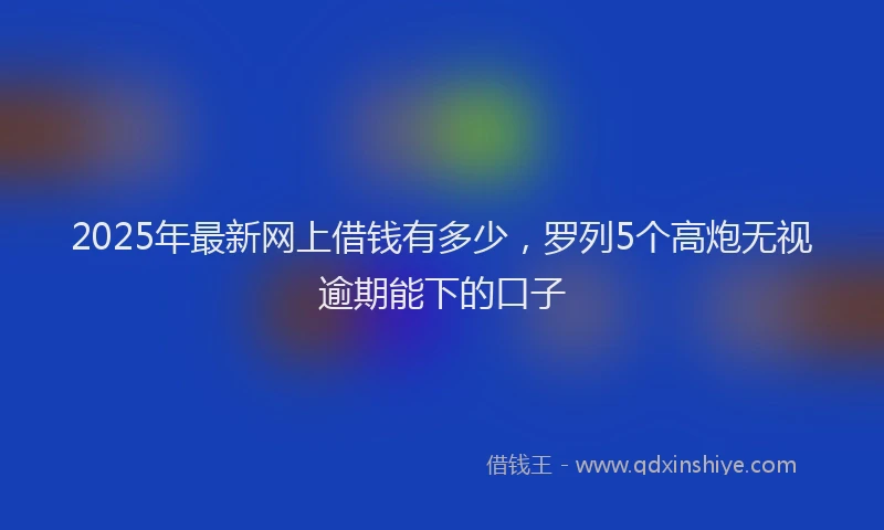 2025年最新网上借钱有多少，罗列5个高炮无视逾期能下的口子