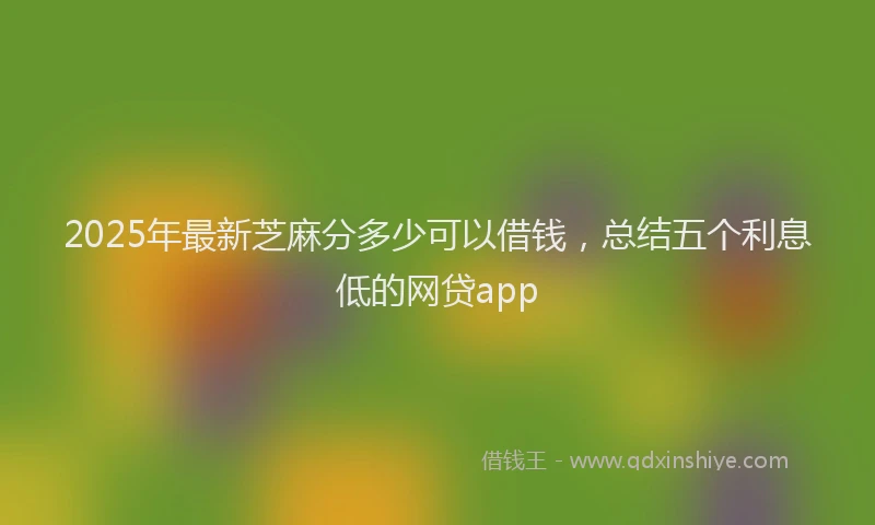 2025年最新芝麻分多少可以借钱，总结五个利息低的网贷app