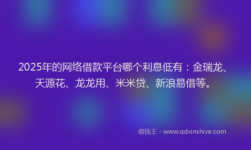 2025年的网络借款平台哪个利息低有：金瑞龙、天源花、龙龙用、米米贷、新浪易借等。