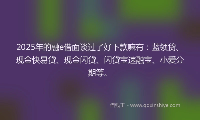 2025年的融e借面谈过了好下款嘛有：蓝领贷、现金快易贷、现金闪贷、闪贷宝速融宝、小爱分期等。
