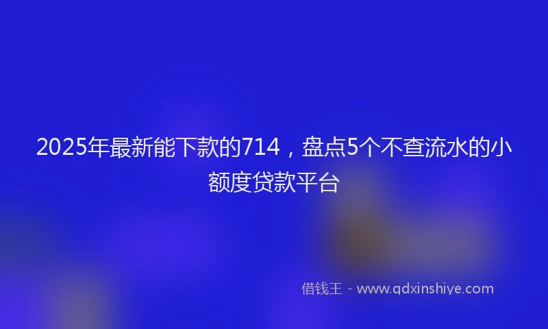 2025年最新能下款的714，盘点5个不查流水的小额度贷款平台