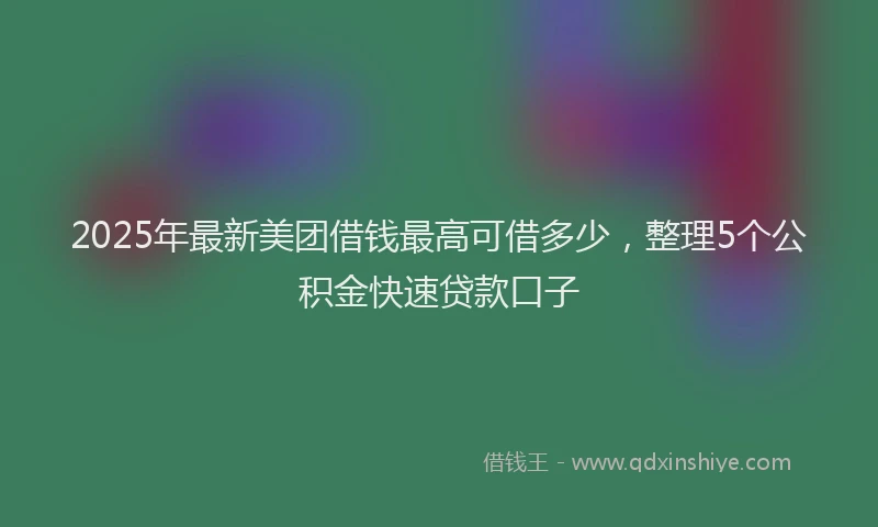 2025年最新美团借钱最高可借多少，整理5个公积金快速贷款口子
