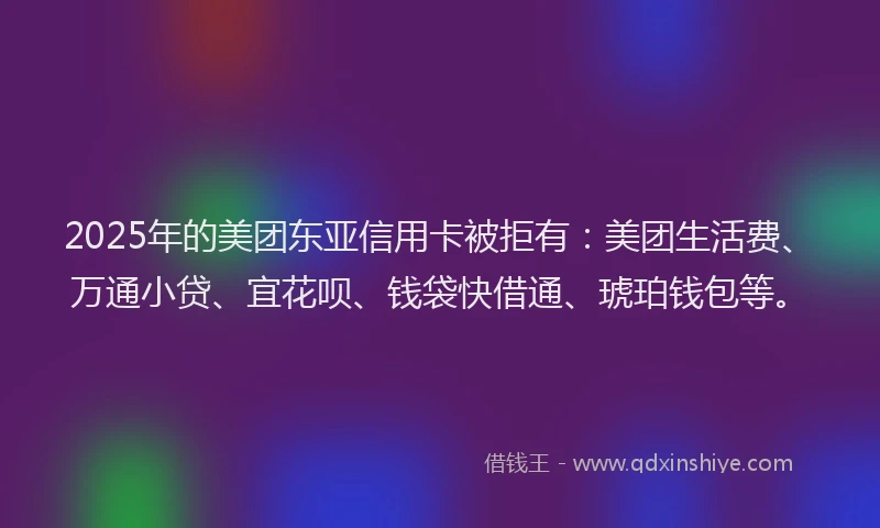 2025年的美团东亚信用卡被拒有：美团生活费、万通小贷、宜花呗、钱袋快借通、琥珀钱包等。