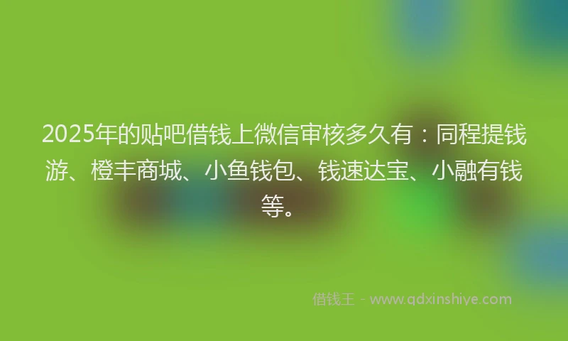 2025年的贴吧借钱上微信审核多久有：同程提钱游、橙丰商城、小鱼钱包、钱速达宝、小融有钱等。