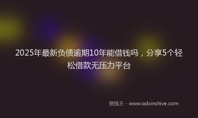 2025年最新负债逾期10年能借钱吗，分享5个轻松借款无压力平台