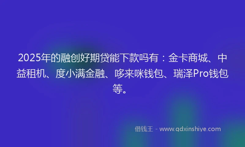 2025年的融创好期贷能下款吗有：金卡商城、中益租机、度小满金融、哆来咪钱包、瑞泽Pro钱包等。