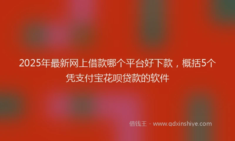 2025年最新网上借款哪个平台好下款，概括5个凭支付宝花呗贷款的软件