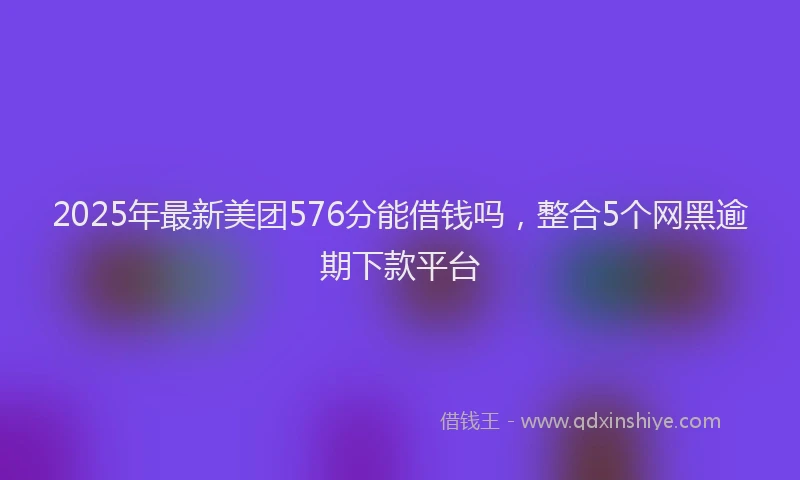 2025年最新美团576分能借钱吗，整合5个网黑逾期下款平台