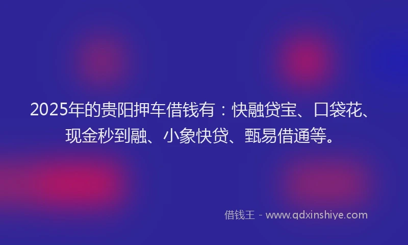 2025年的贵阳押车借钱有：快融贷宝、口袋花、现金秒到融、小象快贷、甄易借通等。