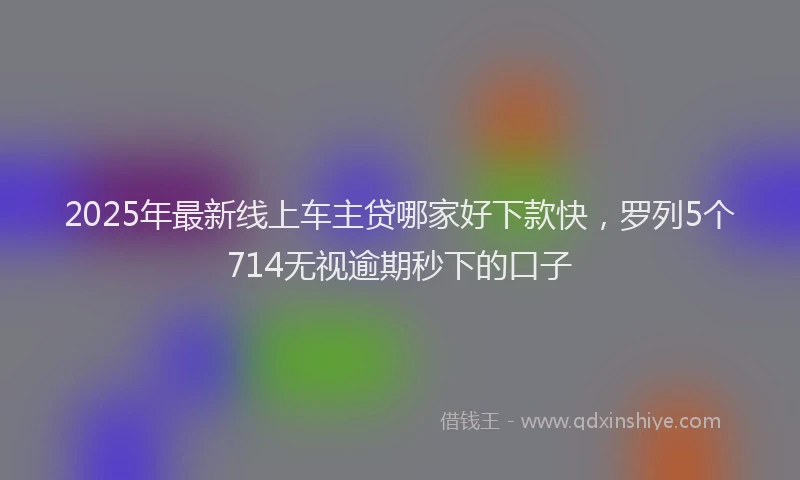 2025年最新线上车主贷哪家好下款快，罗列5个714无视逾期秒下的口子