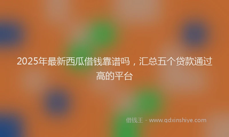2025年最新西瓜借钱靠谱吗，汇总五个贷款通过高的平台